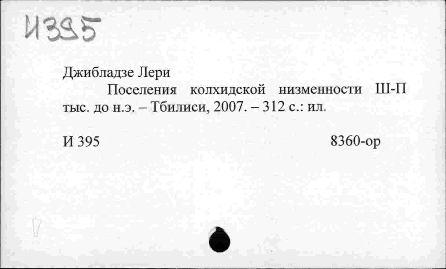 ﻿Джибладзе Лери
Поселения колхидской низменности Ш-П тыс. до н.э. - Тбилиси, 2007. - 312 с.: ил.
И 395
8360-ор